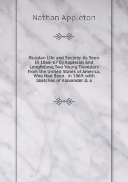 Обложка книги Russian Life and Society: As Seen in 1866-.67 by Appleton and Longfellow, Two Young Travellers from the United States of America, Who Had Been . in 1869. with Sketches of Alexander Ii. a, Nathan Appleton