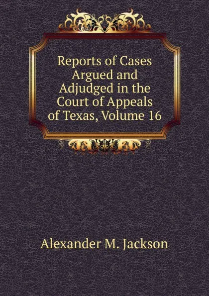 Обложка книги Reports of Cases Argued and Adjudged in the Court of Appeals of Texas, Volume 16, Alexander M. Jackson