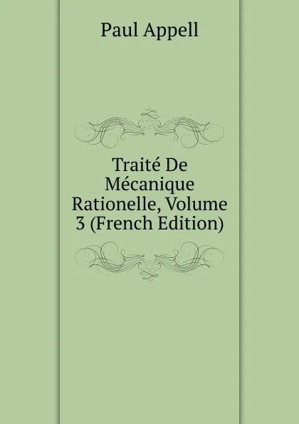 Обложка книги Traite De Mecanique Rationelle, Volume 3 (French Edition), Paul Appell