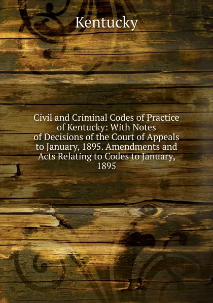 Обложка книги Civil and Criminal Codes of Practice of Kentucky: With Notes of Decisions of the Court of Appeals to January, 1895. Amendments and Acts Relating to Codes to January, 1895, Kentucky