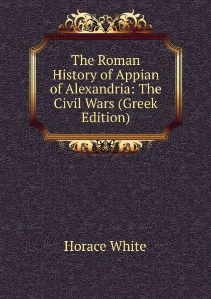 Обложка книги The Roman History of Appian of Alexandria: The Civil Wars (Greek Edition), Horace White