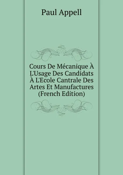 Обложка книги Cours De Mecanique A L.Usage Des Candidats A L.Ecole Cantrale Des Artes Et Manufactures (French Edition), Paul Appell