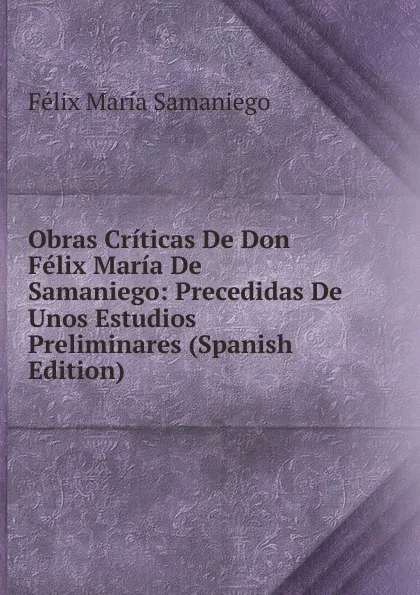 Обложка книги Obras Criticas De Don Felix Maria De Samaniego: Precedidas De Unos Estudios Preliminares (Spanish Edition), Félix María Samaniego