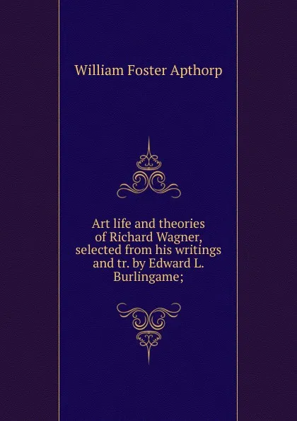 Обложка книги Art life and theories of Richard Wagner, selected from his writings and tr. by Edward L. Burlingame;, William Foster Apthorp