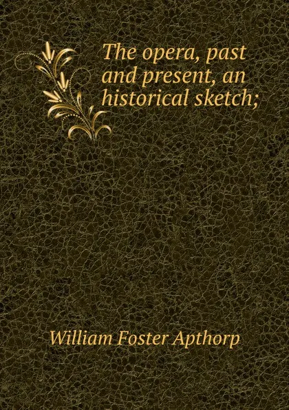 Обложка книги The opera, past and present, an historical sketch;, William Foster Apthorp