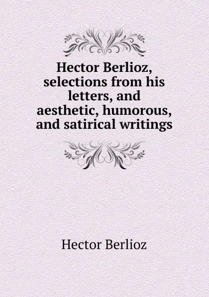 Обложка книги Hector Berlioz, selections from his letters, and aesthetic, humorous, and satirical writings, Hector Berlioz