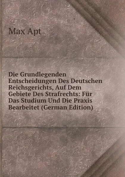 Обложка книги Die Grundlegenden Entscheidungen Des Deutschen Reichsgerichts, Auf Dem Gebiete Des Strafrechts: Fur Das Studium Und Die Praxis Bearbeitet (German Edition), Max Apt