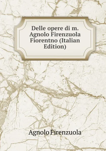 Обложка книги Delle opere di m. Agnolo Firenzuola Fiorentno (Italian Edition), Agnolo Firenzuola