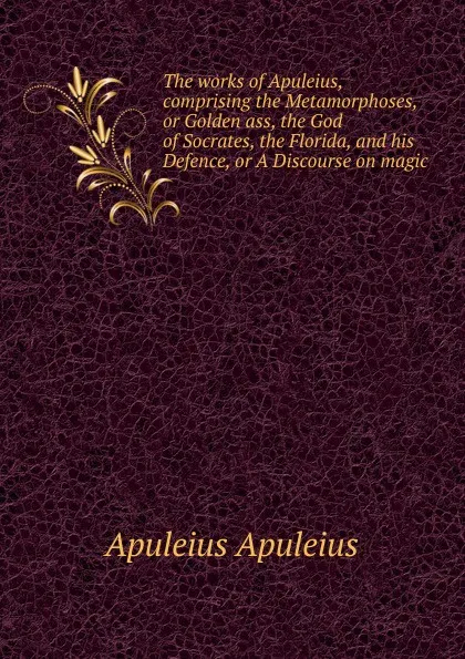Обложка книги The works of Apuleius, comprising the Metamorphoses, or Golden ass, the God of Socrates, the Florida, and his Defence, or A Discourse on magic, Apuleius Apuleius