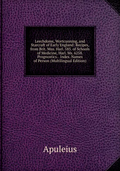 Обложка книги Leechdoms, Wortcunning, and Starcraft of Early England: Recipes, from Brit. Mus. Harl. 585. of Schools of Medicine, Harl. Ms. 6258. Prognostics. . Index. Names of Person (Multilingual Edition), Apuleius