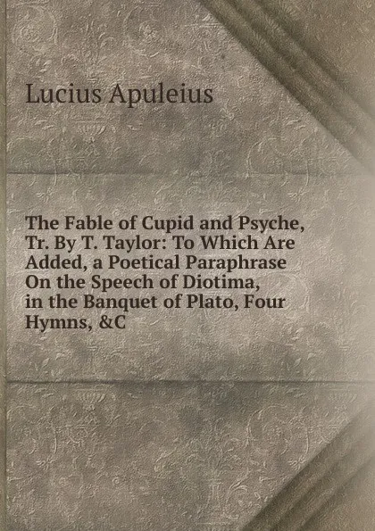 Обложка книги The Fable of Cupid and Psyche, Tr. By T. Taylor: To Which Are Added, a Poetical Paraphrase On the Speech of Diotima, in the Banquet of Plato, Four Hymns, .C, Lucius Apuleius