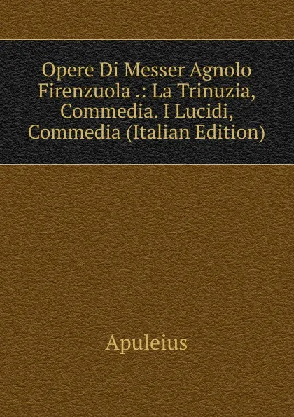 Обложка книги Opere Di Messer Agnolo Firenzuola .: La Trinuzia, Commedia. I Lucidi, Commedia (Italian Edition), Apuleius