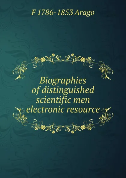 Обложка книги Biographies of distinguished scientific men electronic resource, F 1786-1853 Arago