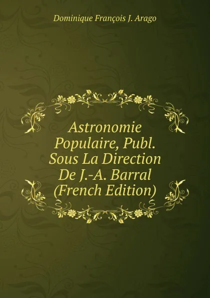 Обложка книги Astronomie Populaire, Publ. Sous La Direction De J.-A. Barral (French Edition), Dominique François J. Arago