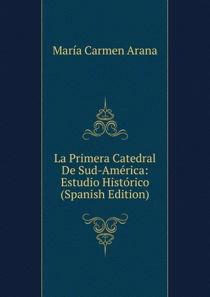 Обложка книги La Primera Catedral De Sud-America: Estudio Historico (Spanish Edition), María Carmen Arana