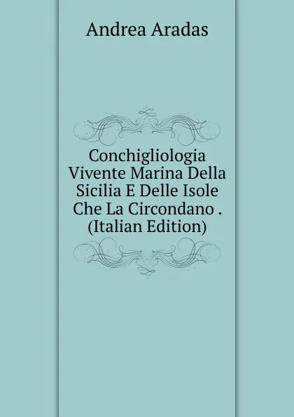 Обложка книги Conchigliologia Vivente Marina Della Sicilia E Delle Isole Che La Circondano . (Italian Edition), Andrea Aradas