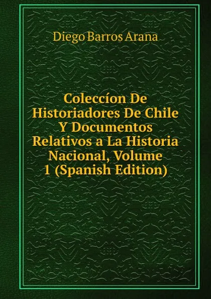 Обложка книги Coleccion De Historiadores De Chile Y Documentos Relativos a La Historia Nacional, Volume 1 (Spanish Edition), Diego Barros Arana