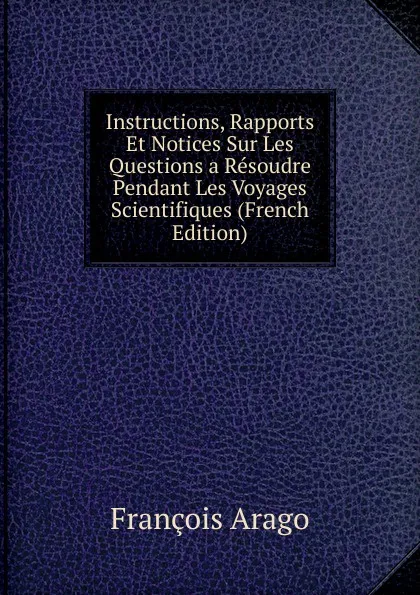 Обложка книги Instructions, Rapports Et Notices Sur Les Questions a Resoudre Pendant Les Voyages Scientifiques (French Edition), François Arago