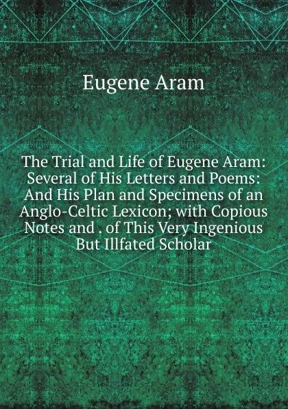 Обложка книги The Trial and Life of Eugene Aram: Several of His Letters and Poems: And His Plan and Specimens of an Anglo-Celtic Lexicon; with Copious Notes and . of This Very Ingenious But Illfated Scholar, Eugene Aram