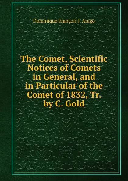 Обложка книги The Comet, Scientific Notices of Comets in General, and in Particular of the Comet of 1832, Tr. by C. Gold, Dominique François J. Arago