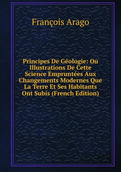 Обложка книги Principes De Geologie: Ou Illustrations De Cette Science Empruntees Aux Changements Modernes Que La Terre Et Ses Habitants Ont Subis (French Edition), François Arago