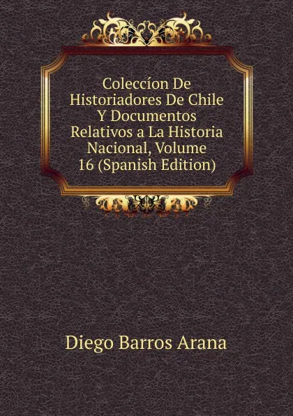 Обложка книги Coleccion De Historiadores De Chile Y Documentos Relativos a La Historia Nacional, Volume 16 (Spanish Edition), Diego Barros Arana