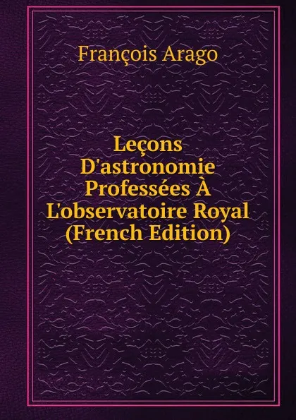 Обложка книги Lecons D.astronomie Professees A L.observatoire Royal (French Edition), François Arago