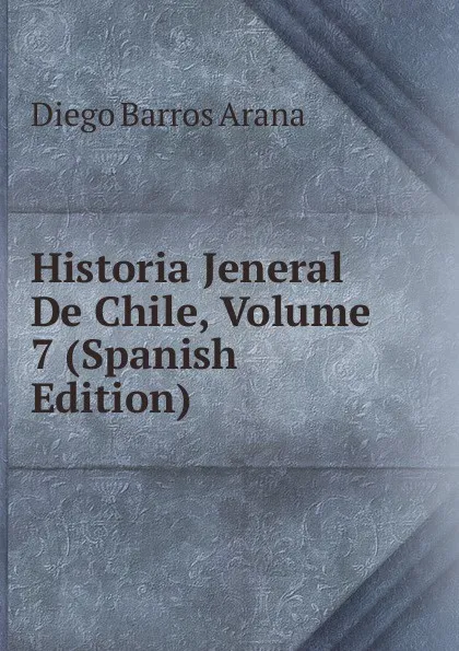 Обложка книги Historia Jeneral De Chile, Volume 7 (Spanish Edition), Diego Barros Arana