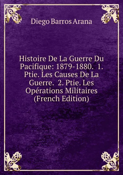 Обложка книги Histoire De La Guerre Du Pacifique: 1879-1880.  1. Ptie. Les Causes De La Guerre.  2. Ptie. Les Operations Militaires (French Edition), Diego Barros Arana