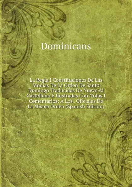 Обложка книги La Regla I Constituciones De Las Monjas De La Orden De Santo Domingo Traducidas De Nuevo Al Castellano E Ilustradas Con Notas I Comentarios: A Los . Oficialas De La Misma Orden (Spanish Edition), Dominicans