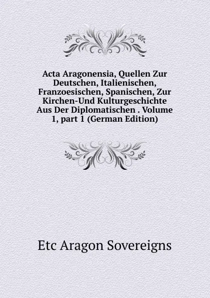 Обложка книги Acta Aragonensia, Quellen Zur Deutschen, Italienischen, Franzoesischen, Spanischen, Zur Kirchen-Und Kulturgeschichte Aus Der Diplomatischen . Volume 1,.part 1 (German Edition), Etc Aragon Sovereigns