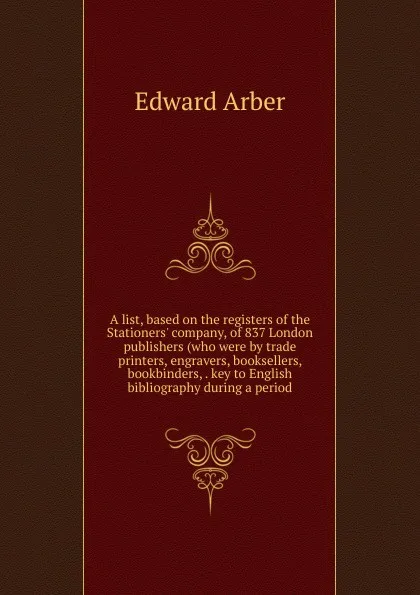 Обложка книги A list, based on the registers of the Stationers. company, of 837 London publishers (who were by trade printers, engravers, booksellers, bookbinders, . key to English bibliography during a period, Edward Arber