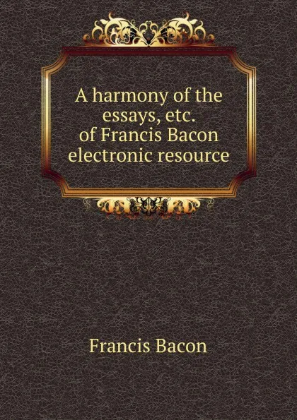 Обложка книги A harmony of the essays, etc. of Francis Bacon electronic resource, Фрэнсис Бэкон