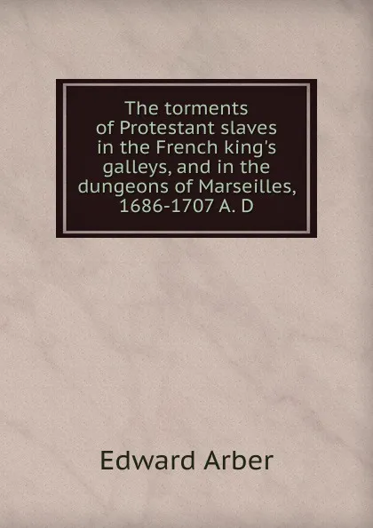 Обложка книги The torments of Protestant slaves in the French king.s galleys, and in the dungeons of Marseilles, 1686-1707 A. D, Edward Arber