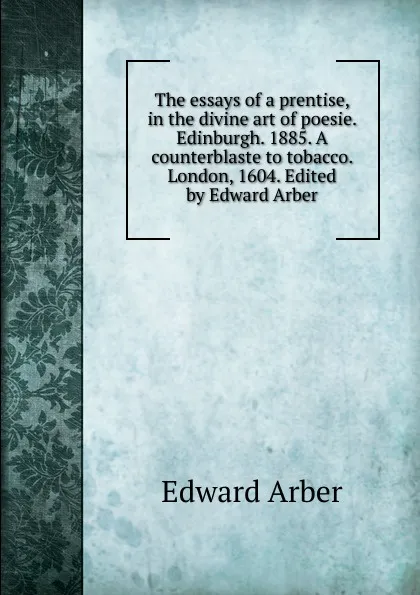 Обложка книги The essays of a prentise, in the divine art of poesie. Edinburgh. 1885. A counterblaste to tobacco. London, 1604. Edited by Edward Arber, Edward Arber