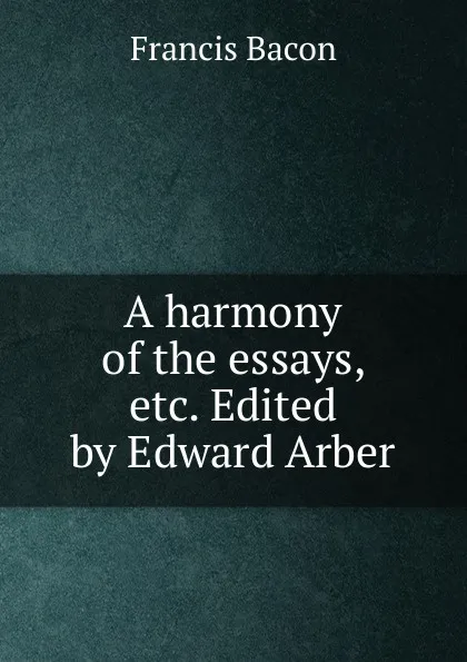 Обложка книги A harmony of the essays, etc. Edited by Edward Arber, Фрэнсис Бэкон