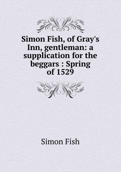 Обложка книги Simon Fish, of Gray.s Inn, gentleman: a supplication for the beggars : Spring of 1529, Simon Fish