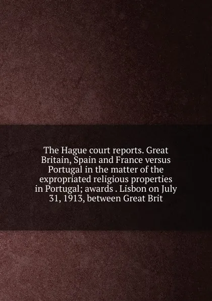 Обложка книги The Hague court reports. Great Britain, Spain and France versus Portugal in the matter of the expropriated religious properties in Portugal; awards . Lisbon on July 31, 1913, between Great Brit, 