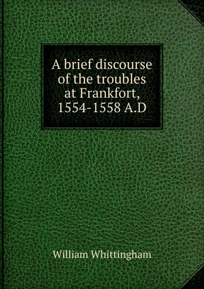 Обложка книги A brief discourse of the troubles at Frankfort, 1554-1558 A.D, William Whittingham