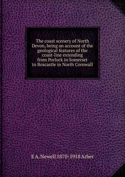 Обложка книги The coast scenery of North Devon, being an account of the geological features of the coast-line extending from Porlock in Somerset to Boscastle in North Cornwall, E A. Newell 1870-1918 Arber