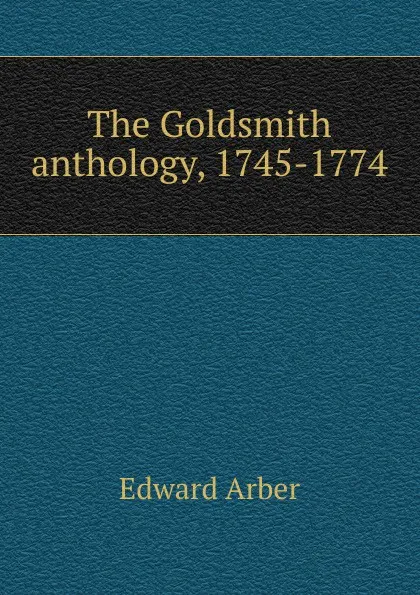 Обложка книги The Goldsmith anthology, 1745-1774, Edward Arber