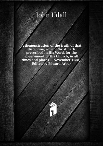 Обложка книги A demonstration of the truth of that discipline, which Christ hath prescribed in His Word, for the government of His Church, in all times and places . - November 1588). Edited by Edward Arber, John Udall