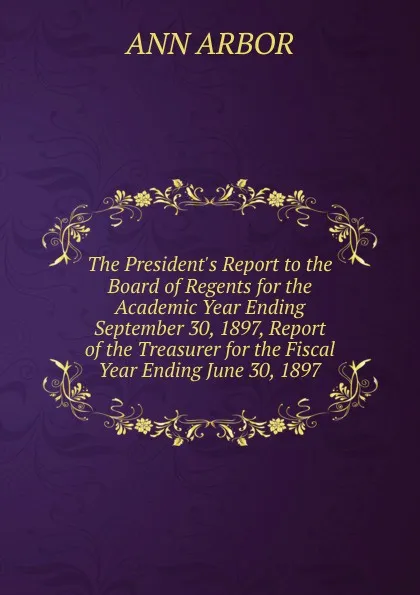 Обложка книги The President.s Report to the Board of Regents for the Academic Year Ending September 30, 1897, Report of the Treasurer for the Fiscal Year Ending June 30, 1897, Ann Arbor