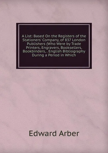 Обложка книги A List: Based On the Registers of the Stationers. Company, of 837 London Publishers (Who Were by Trade Printers, Engravers, Booksellers, Bookbinders, . English Bibliography During a Period in Which, Edward Arber