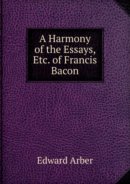 Обложка книги A Harmony of the Essays, Etc. of Francis Bacon, Edward Arber