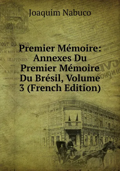 Обложка книги Premier Memoire: Annexes Du Premier Memoire Du Bresil, Volume 3 (French Edition), Joaquim Nabuco