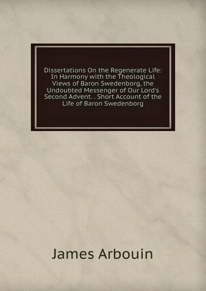 Обложка книги Dissertations On the Regenerate Life: In Harmony with the Theological Views of Baron Swedenborg, the Undoubted Messenger of Our Lord.s Second Advent. . Short Account of the Life of Baron Swedenborg, James Arbouin