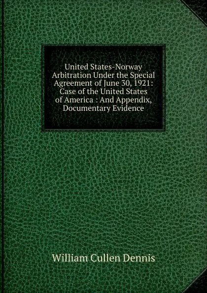 Обложка книги United States-Norway Arbitration Under the Special Agreement of June 30, 1921: Case of the United States of America : And Appendix, Documentary Evidence, William Cullen Dennis