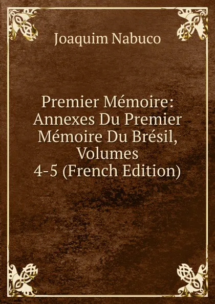 Обложка книги Premier Memoire: Annexes Du Premier Memoire Du Bresil, Volumes 4-5 (French Edition), Joaquim Nabuco