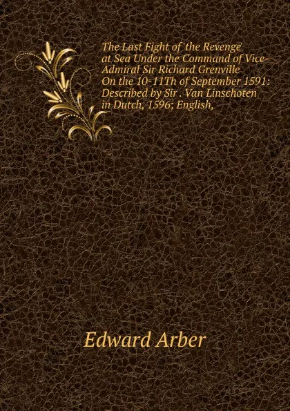 Обложка книги The Last Fight of .the Revenge. at Sea Under the Command of Vice-Admiral Sir Richard Grenville On the 10-11Th of September 1591: Described by Sir . Van Linschoten in Dutch, 1596; English,, Edward Arber